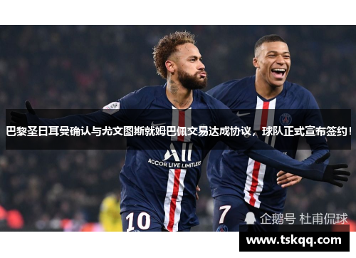 巴黎圣日耳曼确认与尤文图斯就姆巴佩交易达成协议，球队正式宣布签约！