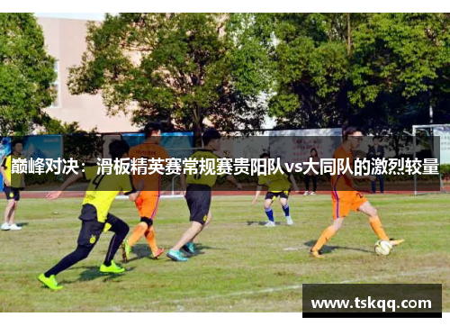 巅峰对决：滑板精英赛常规赛贵阳队vs大同队的激烈较量