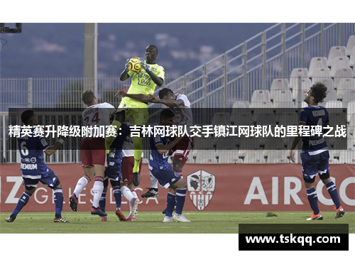 精英赛升降级附加赛：吉林网球队交手镇江网球队的里程碑之战